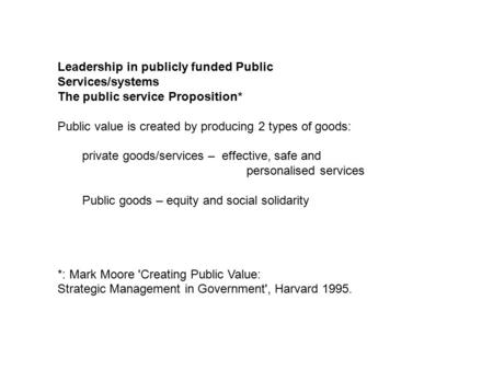Leadership in publicly funded Public Services/systems The public service Proposition* Public value is created by producing 2 types of goods: private goods/services.