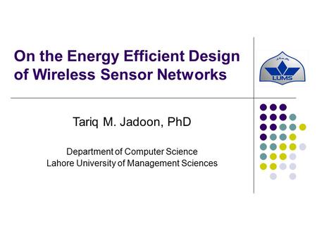 On the Energy Efficient Design of Wireless Sensor Networks Tariq M. Jadoon, PhD Department of Computer Science Lahore University of Management Sciences.