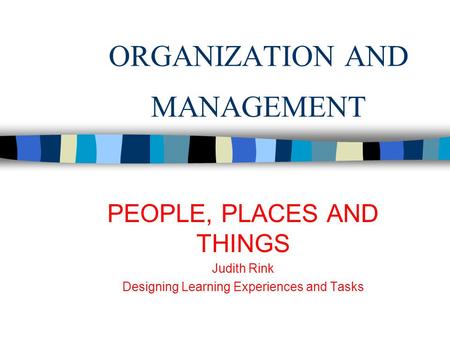 ORGANIZATION AND MANAGEMENT PEOPLE, PLACES AND THINGS Judith Rink Designing Learning Experiences and Tasks.