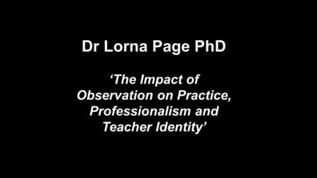Dr Lorna Page PhD ‘The Impact of Observation on Practice, Professionalism and Teacher Identity’