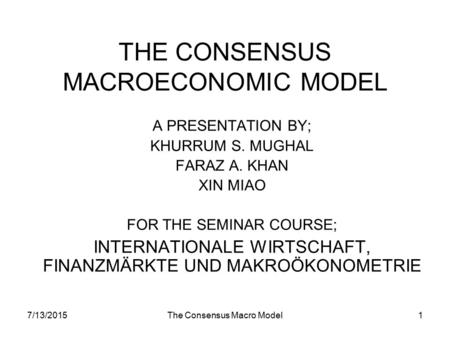 7/13/2015The Consensus Macro Model1 THE CONSENSUS MACROECONOMIC MODEL A PRESENTATION BY; KHURRUM S. MUGHAL FARAZ A. KHAN XIN MIAO FOR THE SEMINAR COURSE;