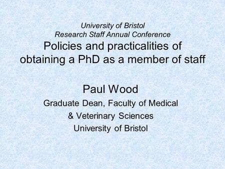 University of Bristol Research Staff Annual Conference Policies and practicalities of obtaining a PhD as a member of staff Paul Wood Graduate Dean, Faculty.