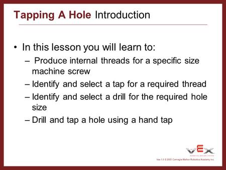 Vex 1.0 © 2005 Carnegie Mellon Robotics Academy Inc. Tapping A Hole Introduction In this lesson you will learn to: – Produce internal threads for a specific.