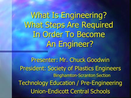 What Is Engineering? What Steps Are Required In Order To Become An Engineer? Presenter: Mr. Chuck Goodwin President: Society of Plastics Engineers Binghamton-Scranton.