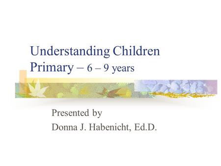 Understanding Children Primary – 6 – 9 years Presented by Donna J. Habenicht, Ed.D.