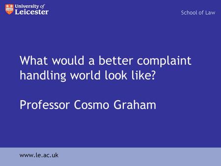 What would a better complaint handling world look like? Professor Cosmo Graham School of Law www.le.ac.uk.