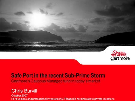 Safe Port in the recent Sub-Prime Storm Gartmore’s Cautious Managed fund in today’s market Chris Burvill October 2007 For business and professional investors.