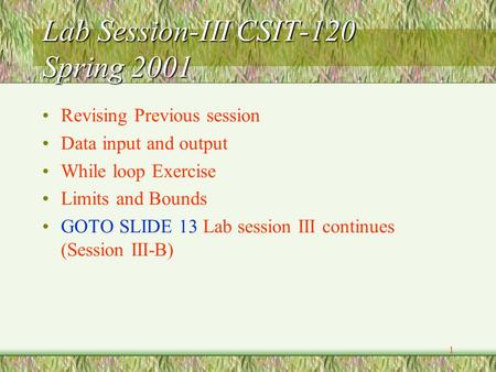 1 Lab Session-III CSIT-120 Spring 2001 Revising Previous session Data input and output While loop Exercise Limits and Bounds GOTO SLIDE 13 Lab session.