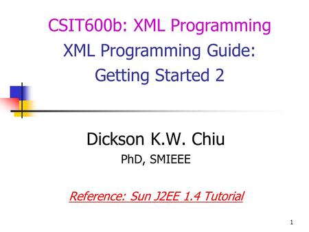 1 Dickson K.W. Chiu PhD, SMIEEE Reference: Sun J2EE 1.4 Tutorial CSIT600b: XML Programming XML Programming Guide: Getting Started 2.