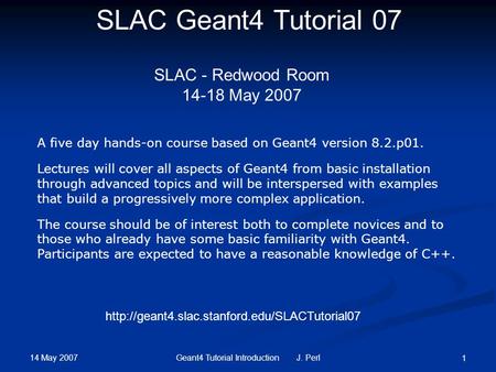 14 May 2007 Geant4 Tutorial Introduction J. Perl 1 SLAC Geant4 Tutorial 07 SLAC - Redwood Room 14-18 May 2007 A five day hands-on course based on Geant4.