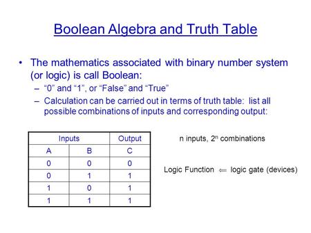 Boolean Algebra and Truth Table The mathematics associated with binary number system (or logic) is call Boolean: –“0” and “1”, or “False” and “True” –Calculation.