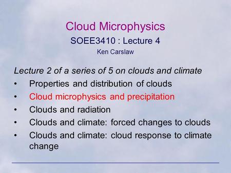 Cloud Microphysics SOEE3410 : Lecture 4 Ken Carslaw Lecture 2 of a series of 5 on clouds and climate Properties and distribution of clouds Cloud microphysics.