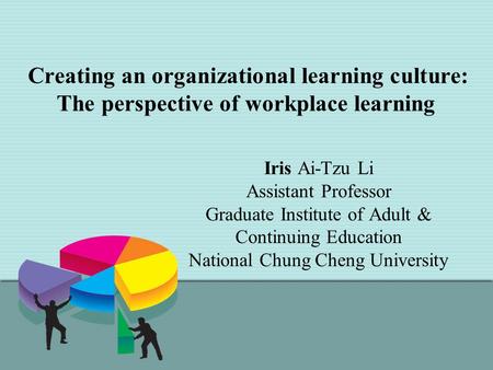 Creating an organizational learning culture: The perspective of workplace learning Iris Ai-Tzu Li Assistant Professor Graduate Institute of Adult & Continuing.