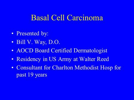 Basal Cell Carcinoma Presented by: Bill V. Way, D.O. AOCD Board Certified Dermatologist Residency in US Army at Walter Reed Consultant for Charlton Methodist.