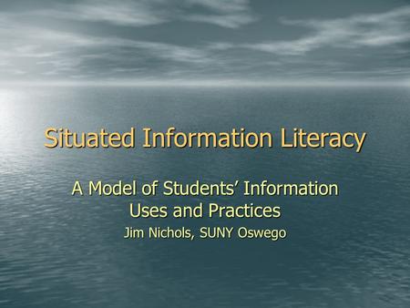 Situated Information Literacy A Model of Students’ Information Uses and Practices Jim Nichols, SUNY Oswego.