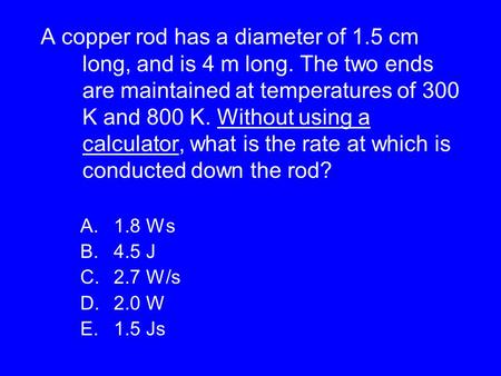 A copper rod has a diameter of 1.5 cm long, and is 4 m long. The two ends are maintained at temperatures of 300 K and 800 K. Without using a calculator,