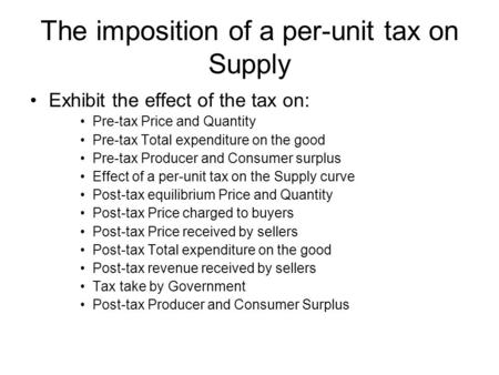 The imposition of a per-unit tax on Supply Exhibit the effect of the tax on: Pre-tax Price and Quantity Pre-tax Total expenditure on the good Pre-tax Producer.