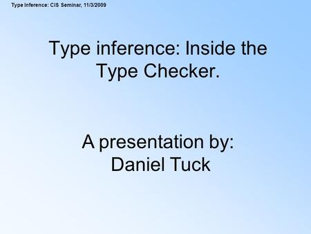 Type Inference: CIS Seminar, 11/3/2009 Type inference: Inside the Type Checker. A presentation by: Daniel Tuck.