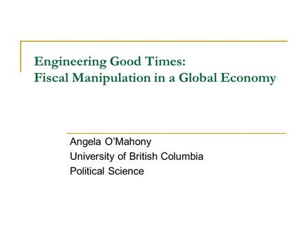 Engineering Good Times: Fiscal Manipulation in a Global Economy Angela O’Mahony University of British Columbia Political Science.
