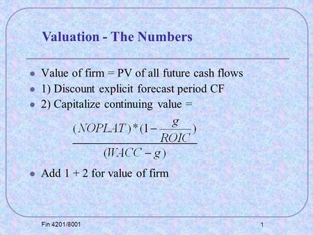 Fin 4201/8001 1 Value of firm = PV of all future cash flows 1) Discount explicit forecast period CF 2) Capitalize continuing value = Add 1 + 2 for value.