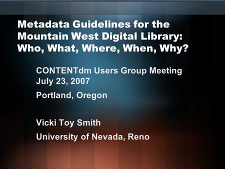 Metadata Guidelines for the Mountain West Digital Library: Who, What, Where, When, Why? CONTENTdm Users Group Meeting July 23, 2007 Portland, Oregon Vicki.