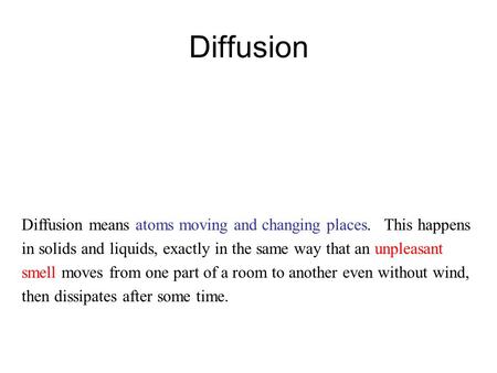 Diffusion Diffusion means atoms moving and changing places. This happens in solids and liquids, exactly in the same way that an unpleasant smell moves.