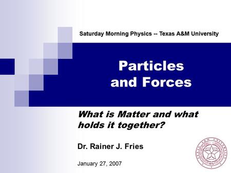 Particles and Forces What is Matter and what holds it together? Saturday Morning Physics -- Texas A&M University Dr. Rainer J. Fries January 27, 2007.