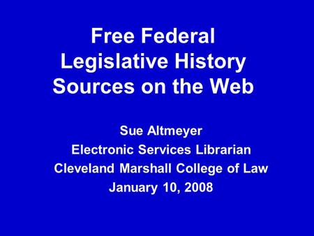 Free Federal Legislative History Sources on the Web Sue Altmeyer Electronic Services Librarian Cleveland Marshall College of Law January 10, 2008.
