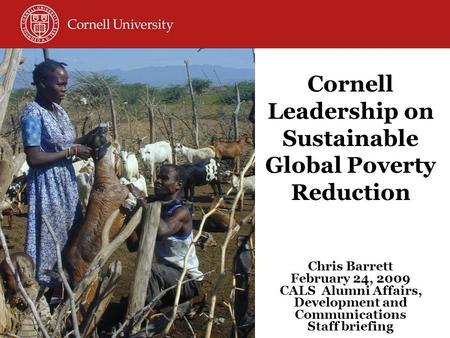 Cornell Leadership on Sustainable Global Poverty Reduction Chris Barrett February 24, 2009 CALS Alumni Affairs, Development and Communications Staff briefing.