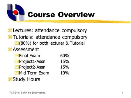 TCS2411 Software Engineering1 Course Overview zLectures: attendance compulsory zTutorials: attendance compulsory y(80%) for both lecturer & Tutorial zAssessment.