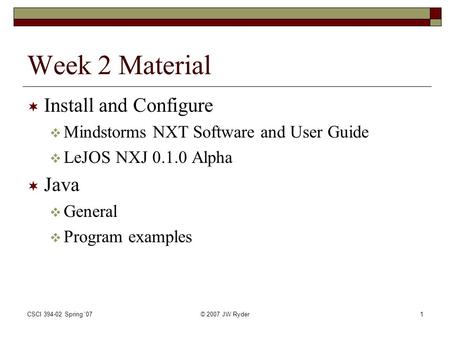 CSCI 394-02 Spring '07© 2007 JW Ryder1 Week 2 Material  Install and Configure  Mindstorms NXT Software and User Guide  LeJOS NXJ 0.1.0 Alpha  Java.