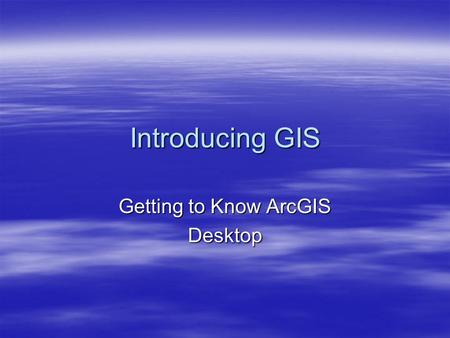 Introducing GIS Getting to Know ArcGIS Desktop. Brief History Recap  Studying the world using maps and globes  Models are now found inside computers.