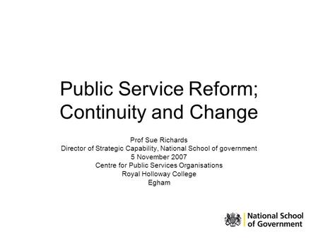 Public Service Reform; Continuity and Change Prof Sue Richards Director of Strategic Capability, National School of government 5 November 2007 Centre for.