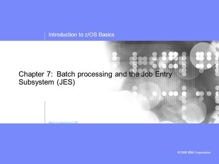 Introduction to z/OS Basics © 2006 IBM Corporation Chapter 7: Batch processing and the Job Entry Subsystem (JES) Batch processing and JES.