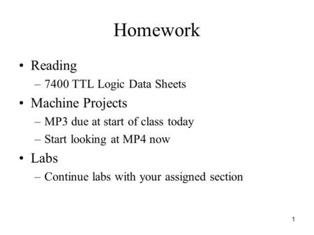 1 Homework Reading –7400 TTL Logic Data Sheets Machine Projects –MP3 due at start of class today –Start looking at MP4 now Labs –Continue labs with your.