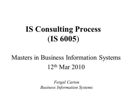IS Consulting Process (IS 6005) Masters in Business Information Systems 12 th Mar 2010 Fergal Carton Business Information Systems.