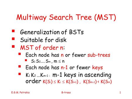 E.G.M. PetrakisB-trees1 Multiway Search Tree (MST)  Generalization of BSTs  Suitable for disk  MST of order n:  Each node has n or fewer sub-trees.