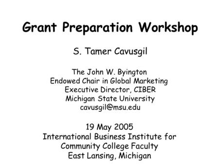 Grant Preparation Workshop S. Tamer Cavusgil The John W. Byington Endowed Chair in Global Marketing Executive Director, CIBER Michigan State University.