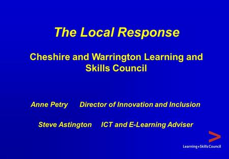 The Local Response Cheshire and Warrington Learning and Skills Council Anne Petry Director of Innovation and Inclusion Steve Astington ICT and E-Learning.