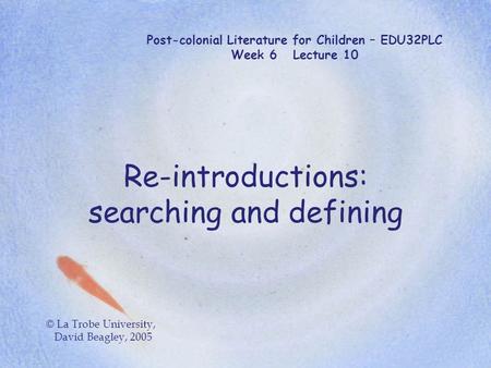 Post-colonial Literature for Children – EDU32PLC Week 6 Lecture 10 Re-introductions: searching and defining © La Trobe University, David Beagley, 2005.