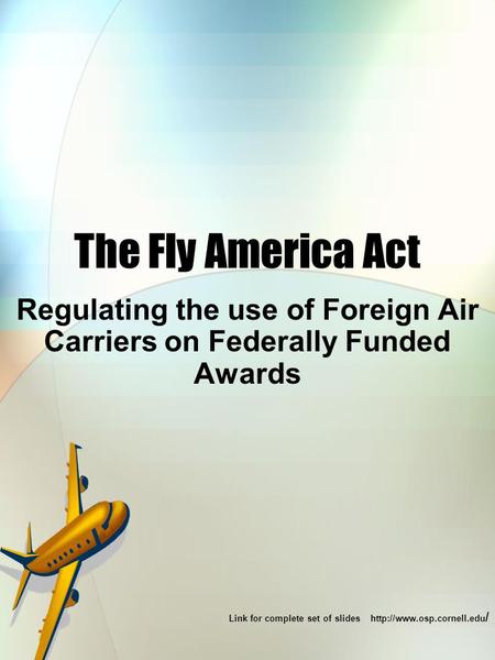 The Fly America Act Regulating the use of Foreign Air Carriers on Federally Funded Awards Link for complete set of slides  /