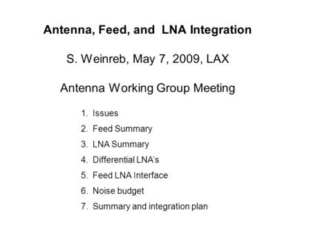 Antenna, Feed, and LNA Integration S. Weinreb, May 7, 2009, LAX Antenna Working Group Meeting 1.Issues 2.Feed Summary 3.LNA Summary 4.Differential LNA’s.