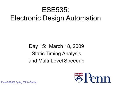 Penn ESE535 Spring 2009 -- DeHon 1 ESE535: Electronic Design Automation Day 15: March 18, 2009 Static Timing Analysis and Multi-Level Speedup.