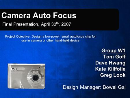 Camera Auto Focus Group W1 Tom Goff Dave Hwang Kate Killfoile Greg Look Design Manager: Bowei Gai Final Presentation, April 30 th, 2007 Project Objective: