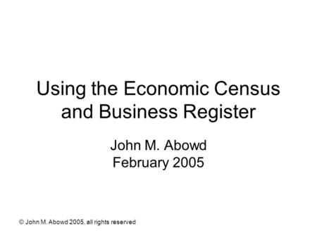 © John M. Abowd 2005, all rights reserved Using the Economic Census and Business Register John M. Abowd February 2005.