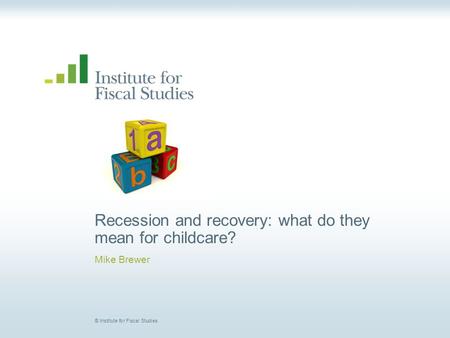 © Institute for Fiscal Studies Recession and recovery: what do they mean for childcare? Mike Brewer.