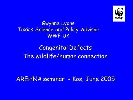 Gwynne Lyons Toxics Science and Policy Advisor WWF UK Congenital Defects The wildlife/human connection AREHNA seminar - Kos, June 2005.