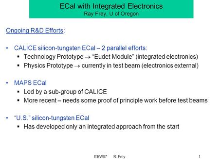 ITBW07 R. Frey1 ECal with Integrated Electronics Ray Frey, U of Oregon Ongoing R&D Efforts: CALICE silicon-tungsten ECal – 2 parallel efforts:  Technology.