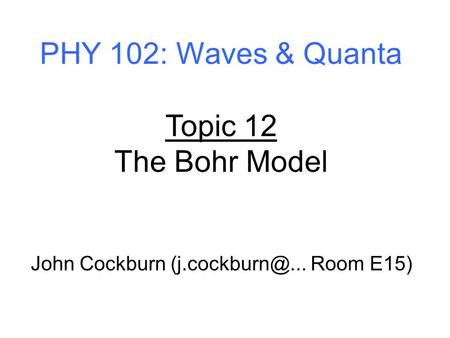 PHY 102: Waves & Quanta Topic 12 The Bohr Model John Cockburn Room E15)