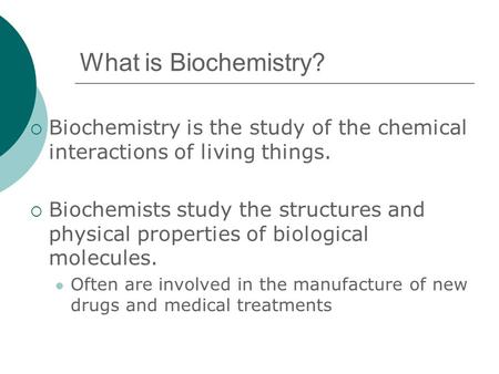 What is Biochemistry?  Biochemistry is the study of the chemical interactions of living things.  Biochemists study the structures and physical properties.